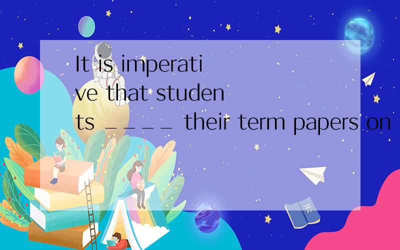 It is imperative that students ____ their term papers on tim