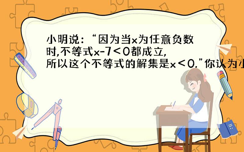 小明说：“因为当x为任意负数时,不等式x-7＜0都成立,所以这个不等式的解集是x＜0.”你认为小明的说法对吗?说出你的理