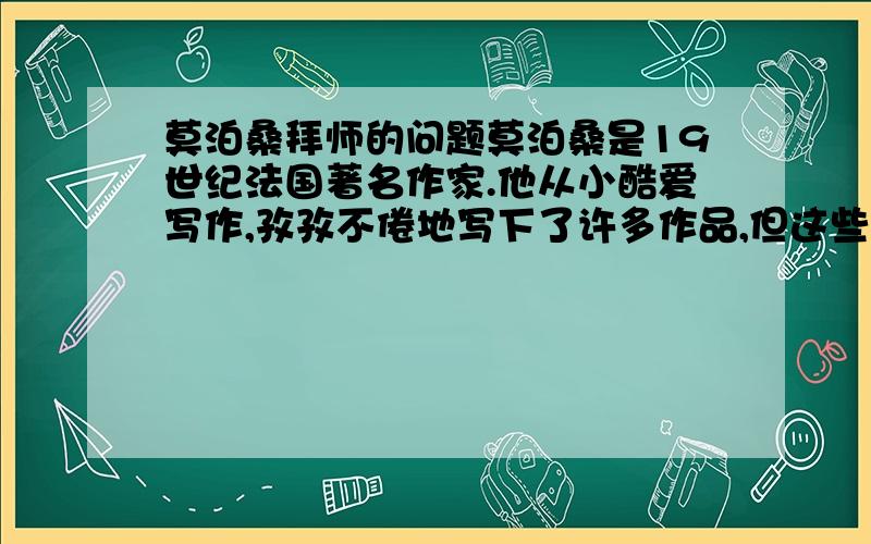 莫泊桑拜师的问题莫泊桑是19世纪法国著名作家.他从小酷爱写作,孜孜不倦地写下了许多作品,但这些作品都是平平常常的,没有什