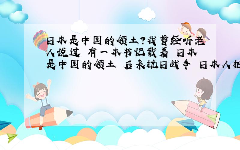 日本是中国的领土?我曾经听老人说过 有一本书记载着 日本是中国的领土 后来抗日战争 日本人把这本书毁了 日本真的是中国的