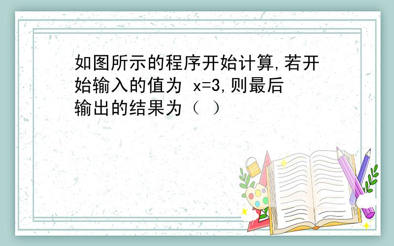 如图所示的程序开始计算,若开始输入的值为 x=3,则最后输出的结果为（ ）