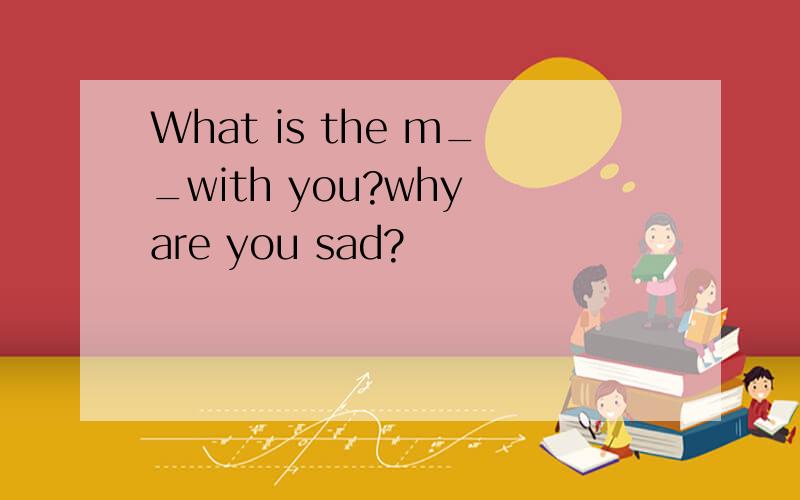 What is the m__with you?why are you sad?