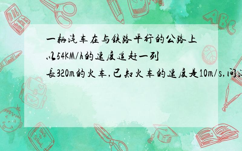 一辆汽车在与铁路平行的公路上以54KM/h的速度追赶一列长320m的火车,已知火车的速度是10m/s,问汽车从追上到超过