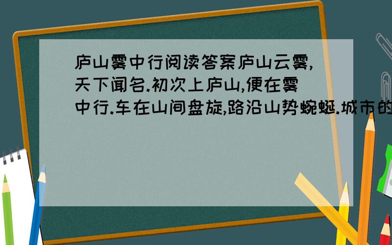 庐山雾中行阅读答案庐山云雾,天下闻名.初次上庐山,便在雾中行.车在山间盘旋,路沿山势蜿蜒.城市的炎热、喧嚣,统统被甩在车