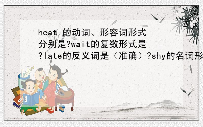 heat 的动词、形容词形式分别是?wait的复数形式是?late的反义词是（准确）?shy的名词形式是?