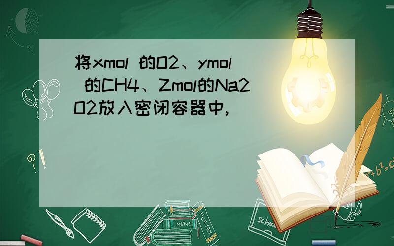 将xmol 的O2、ymol 的CH4、Zmol的Na2O2放入密闭容器中,