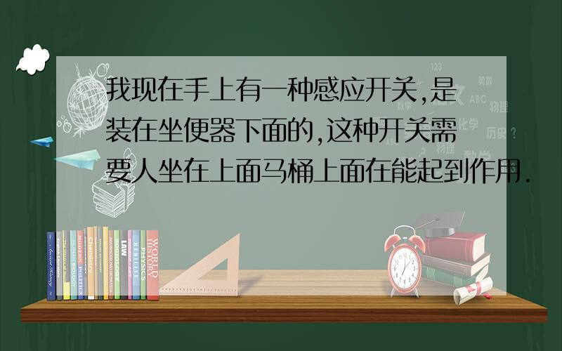 我现在手上有一种感应开关,是装在坐便器下面的,这种开关需要人坐在上面马桶上面在能起到作用.