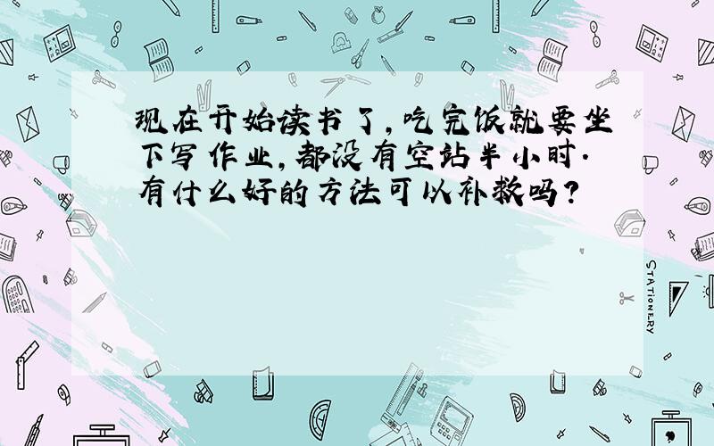 现在开始读书了,吃完饭就要坐下写作业,都没有空站半小时.有什么好的方法可以补救吗?