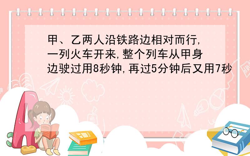 甲、乙两人沿铁路边相对而行,一列火车开来,整个列车从甲身边驶过用8秒钟,再过5分钟后又用7秒