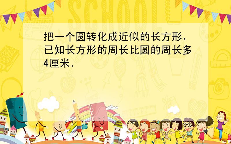 把一个圆转化成近似的长方形，已知长方形的周长比圆的周长多4厘米．