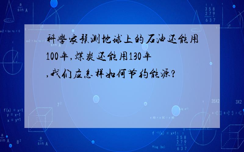 科学家预测地球上的石油还能用100年,煤炭还能用130年,我们应怎样如何节约能源?