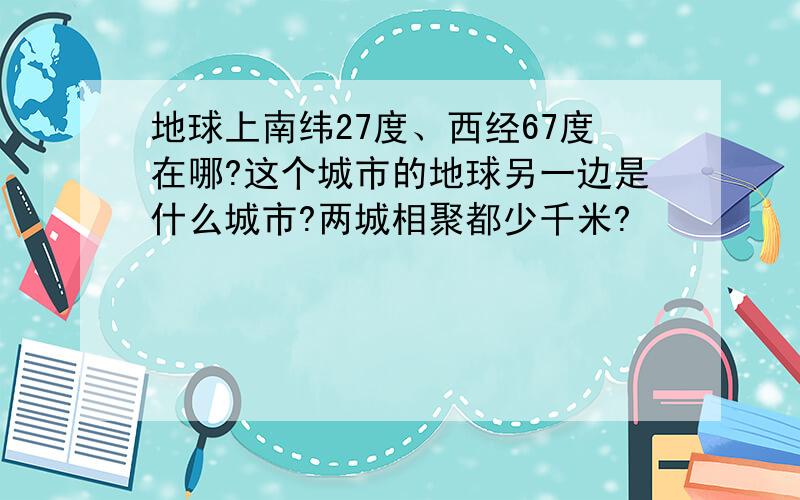 地球上南纬27度、西经67度在哪?这个城市的地球另一边是什么城市?两城相聚都少千米?