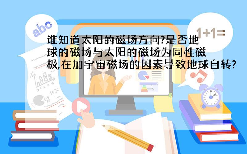 谁知道太阳的磁场方向?是否地球的磁场与太阳的磁场为同性磁极,在加宇宙磁场的因素导致地球自转?