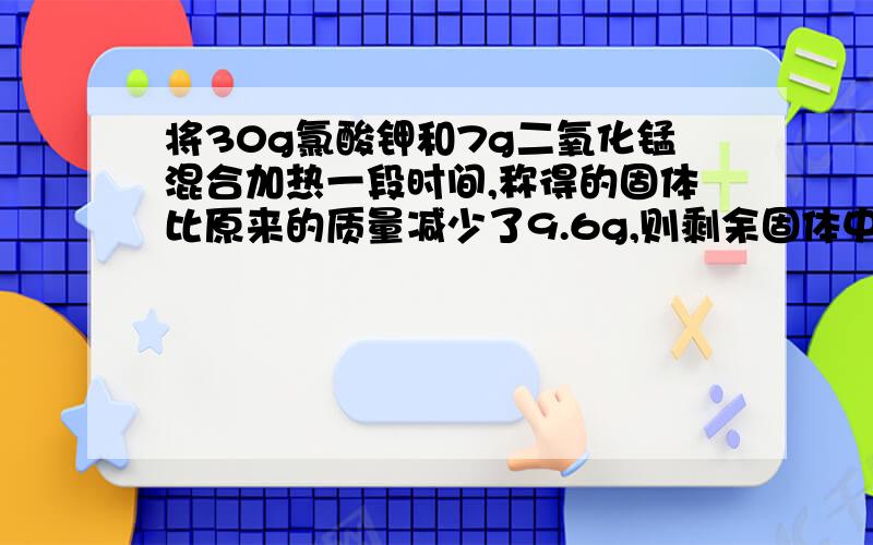 将30g氯酸钾和7g二氧化锰混合加热一段时间,称得的固体比原来的质量减少了9.6g,则剩余固体中有什么物质?个多少克?速