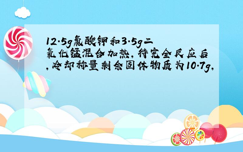 12.5g氯酸钾和3.5g二氧化锰混合加热,待完全反应后,冷却称量剩余固体物质为10.7g,