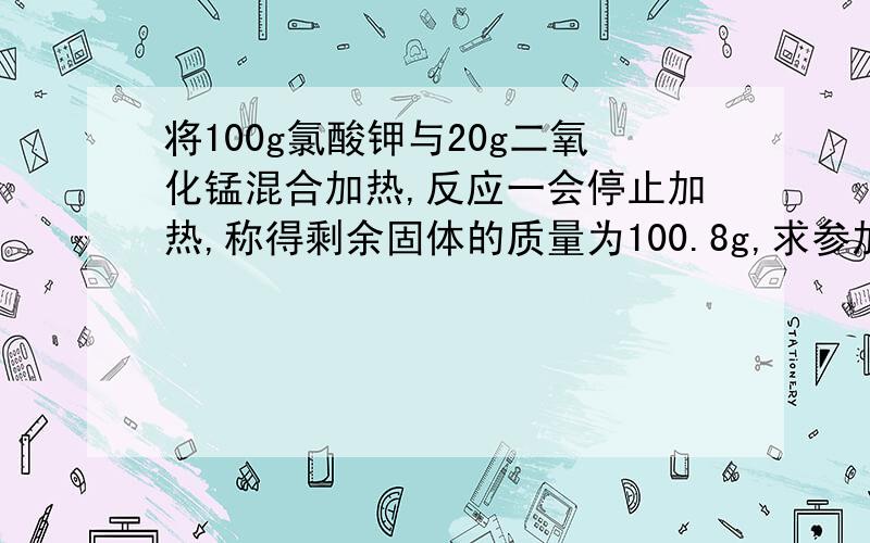 将100g氯酸钾与20g二氧化锰混合加热,反应一会停止加热,称得剩余固体的质量为100.8g,求参加反应的氯酸钾的质量.