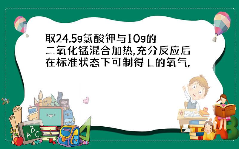 取24.5g氯酸钾与10g的二氧化锰混合加热,充分反应后在标准状态下可制得 L的氧气,