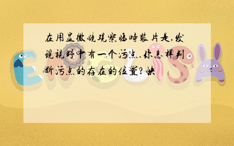 在用显微镜观察临时装片是,发现视野中有一个污点.你怎样判断污点的存在的位置?快