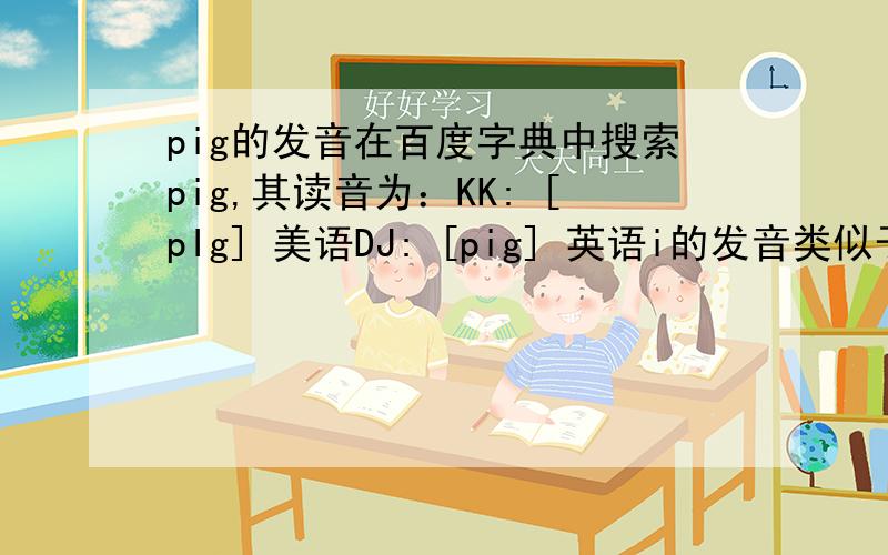 pig的发音在百度字典中搜索pig,其读音为：KK: [pIg] 美语DJ: [pig] 英语i的发音类似于“衣（短）”