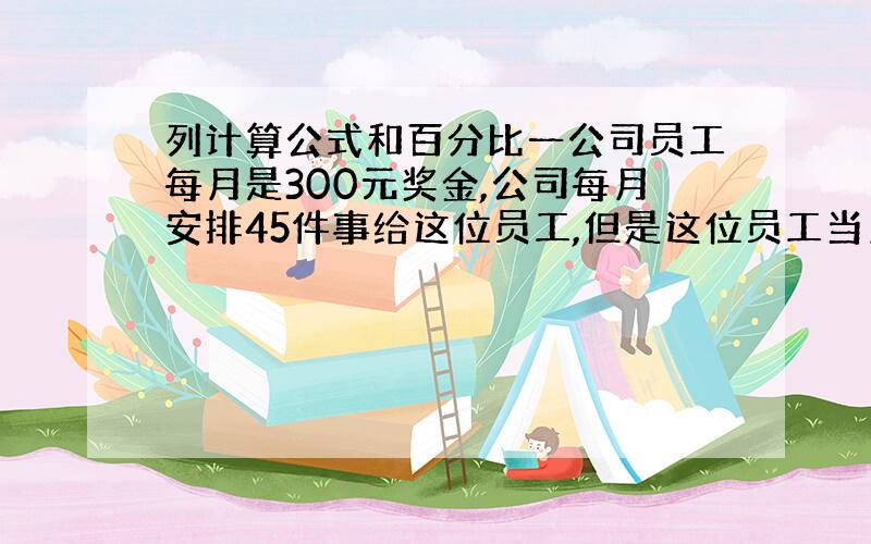 列计算公式和百分比一公司员工每月是300元奖金,公司每月安排45件事给这位员工,但是这位员工当月只完成了38件事,还差7