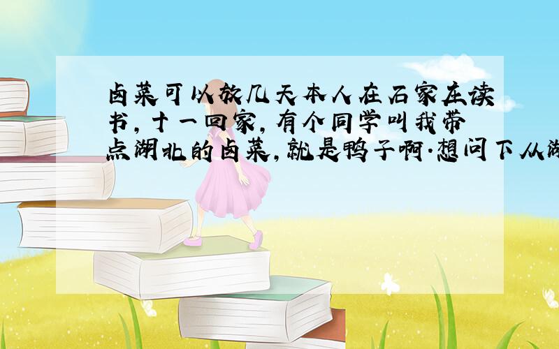 卤菜可以放几天本人在石家庄读书,十一回家,有个同学叫我带点湖北的卤菜,就是鸭子啊.想问下从湖北带卤菜到石家庄到了还能吃吗