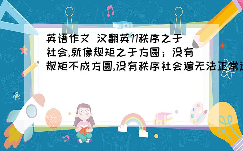 英语作文 汉翻英11秩序之于社会,就像规矩之于方圆；没有规矩不成方圆,没有秩序社会遍无法正常运行.