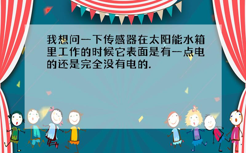 我想问一下传感器在太阳能水箱里工作的时候它表面是有一点电的还是完全没有电的.