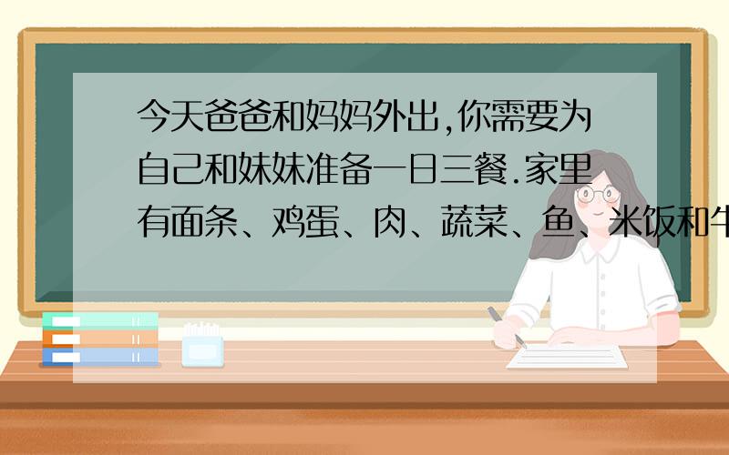 今天爸爸和妈妈外出,你需要为自己和妹妹准备一日三餐.家里有面条、鸡蛋、肉、蔬菜、鱼、米饭和牛奶.