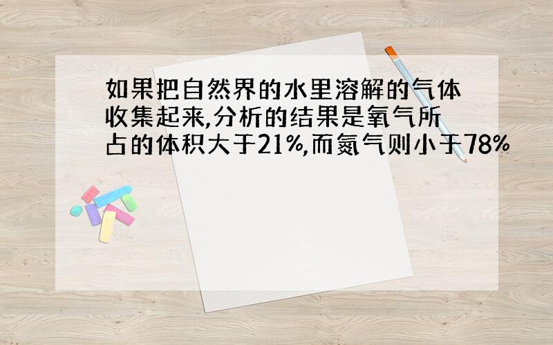 如果把自然界的水里溶解的气体收集起来,分析的结果是氧气所占的体积大于21%,而氮气则小于78%