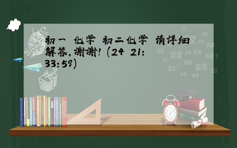 初一 化学 初二化学 请详细解答,谢谢! (24 21:33:59)