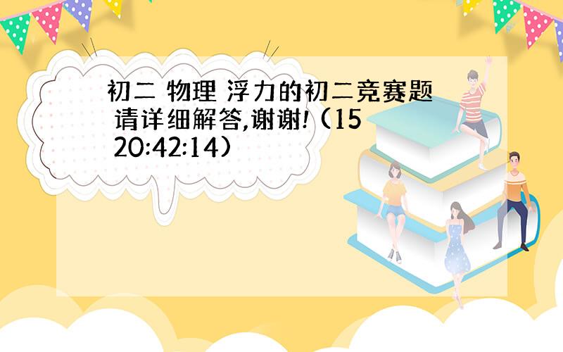 初二 物理 浮力的初二竞赛题 请详细解答,谢谢! (15 20:42:14)