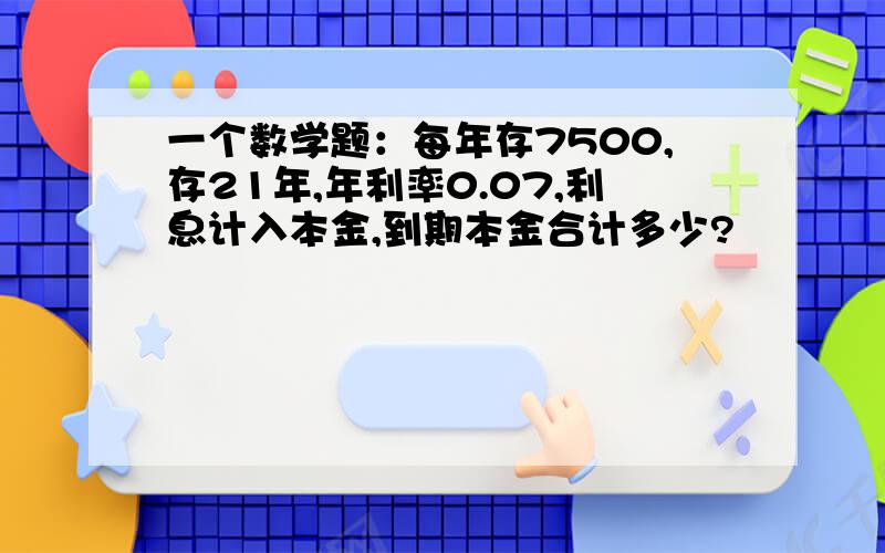 一个数学题：每年存7500,存21年,年利率0.07,利息计入本金,到期本金合计多少?