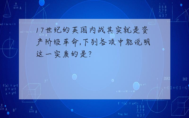 17世纪的英国内战其实就是资产阶级革命,下列各项中能说明这一实质的是?