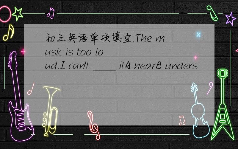 初三英语单项填空.The music is too loud.I can't ____ itA hearB unders