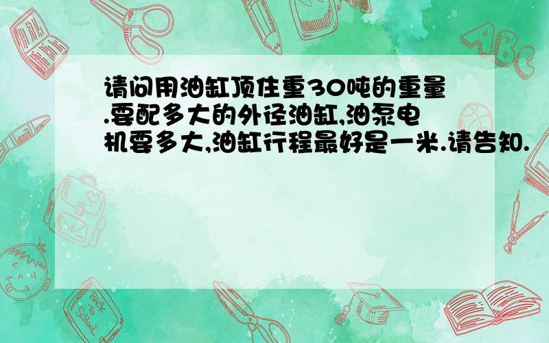 请问用油缸顶住重30吨的重量.要配多大的外径油缸,油泵电机要多大,油缸行程最好是一米.请告知.