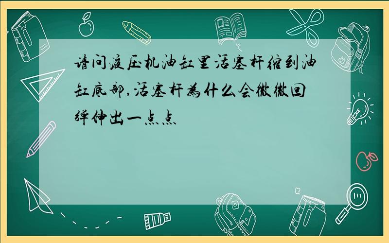 请问液压机油缸里活塞杆缩到油缸底部,活塞杆为什么会微微回弹伸出一点点