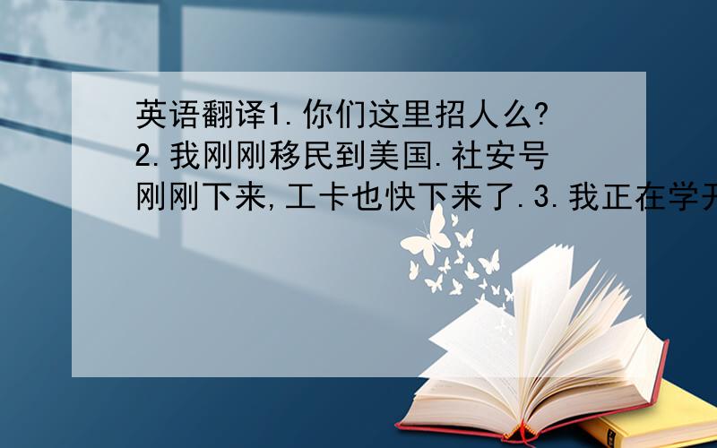 英语翻译1.你们这里招人么?2.我刚刚移民到美国.社安号刚刚下来,工卡也快下来了.3.我正在学开车,之后就会买车.4.薪