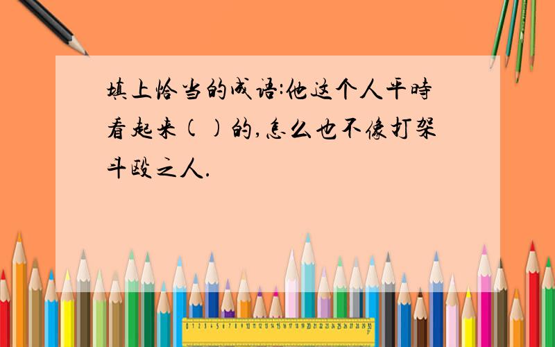 填上恰当的成语:他这个人平时看起来()的,怎么也不像打架斗殴之人.