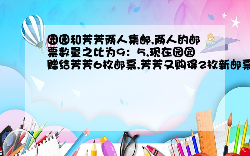 园园和芳芳两人集邮,两人的邮票数量之比为9：5,现在园园赠给芳芳6枚邮票,芳芳又购得2枚新邮票,现在芳芳与园园邮票数量之