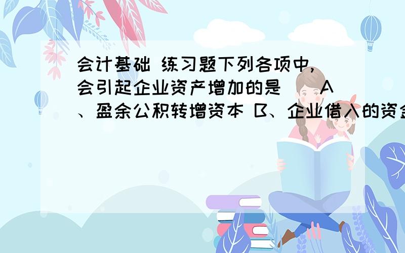 会计基础 练习题下列各项中,会引起企业资产增加的是（）A、盈余公积转增资本 B、企业借入的资金C、资本公积转增实收资本