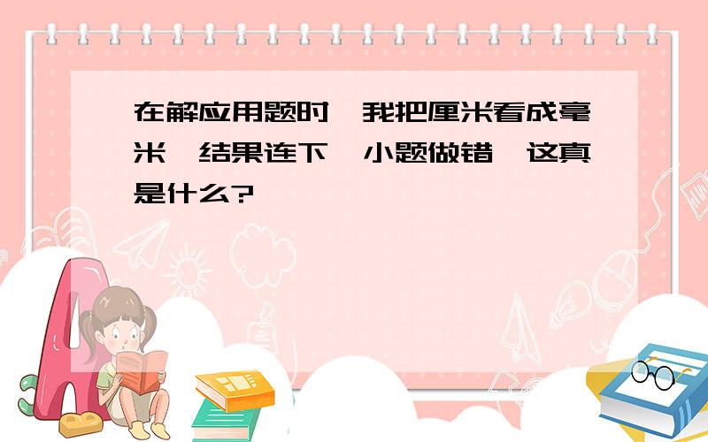 在解应用题时,我把厘米看成毫米,结果连下一小题做错,这真是什么?