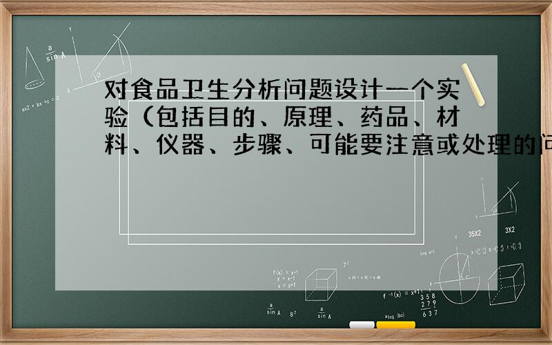 对食品卫生分析问题设计一个实验（包括目的、原理、药品、材料、仪器、步骤、可能要注意或处理的问题）