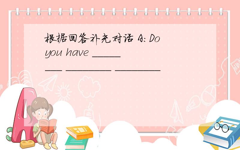 根据回答补充对话 A：Do you have ________ ________ ________