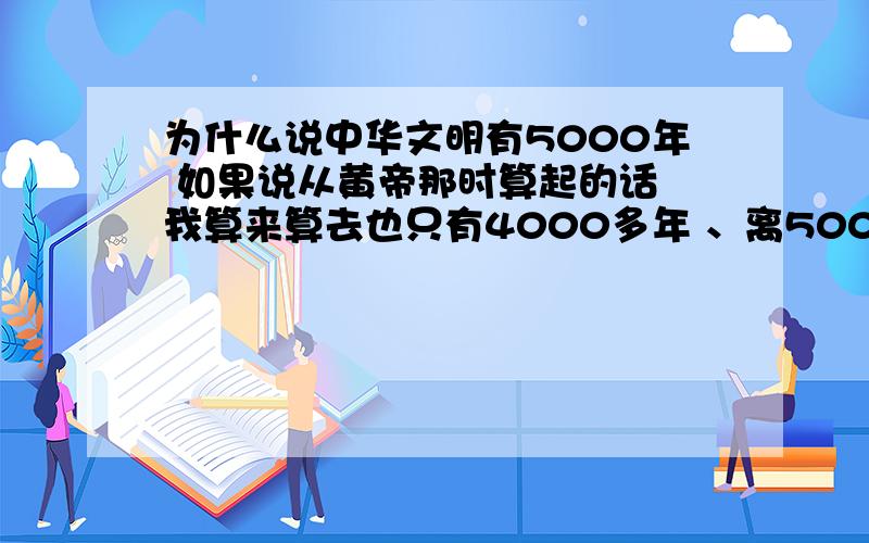 为什么说中华文明有5000年 如果说从黄帝那时算起的话 我算来算去也只有4000多年 、离5000年的说法 还有近千年的