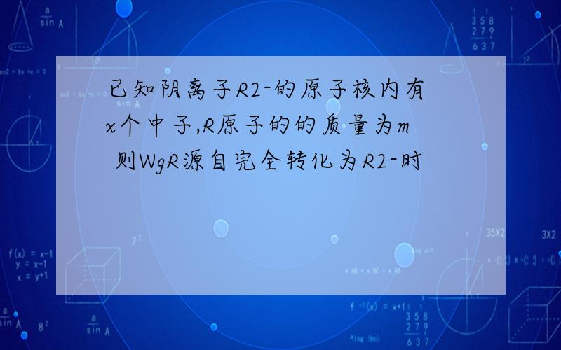 已知阴离子R2-的原子核内有x个中子,R原子的的质量为m 则WgR源自完全转化为R2-时