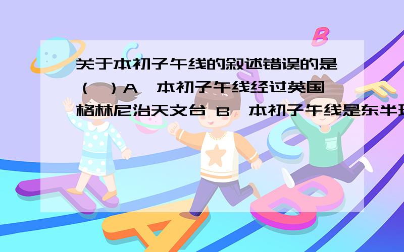 关于本初子午线的叙述错误的是（ ）A、本初子午线经过英国格林尼治天文台 B、本初子午线是东半球、西半球