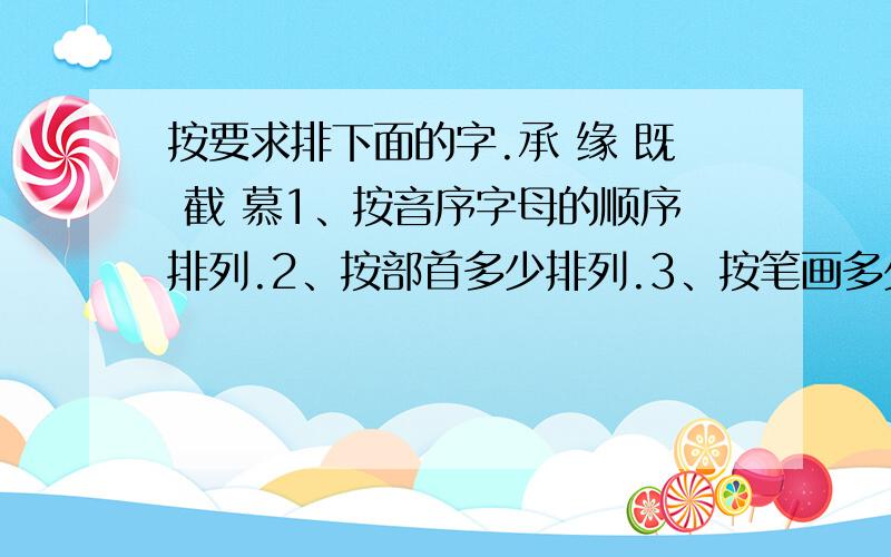 按要求排下面的字.承 缘 既 截 慕1、按音序字母的顺序排列.2、按部首多少排列.3、按笔画多少排列.