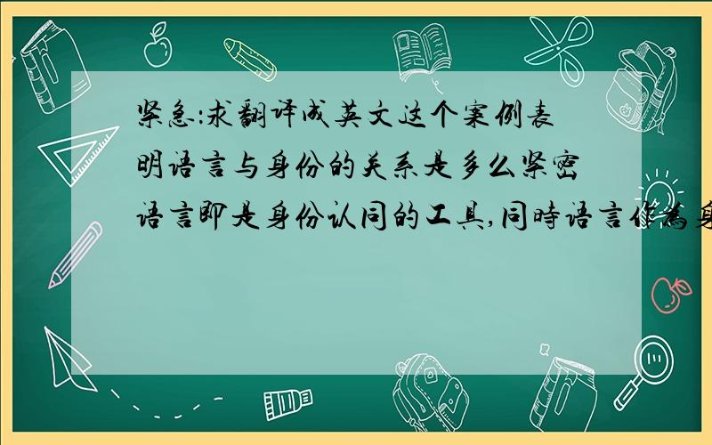 紧急：求翻译成英文这个案例表明语言与身份的关系是多么紧密语言即是身份认同的工具,同时语言作为身份与文化的一部分,也需要被