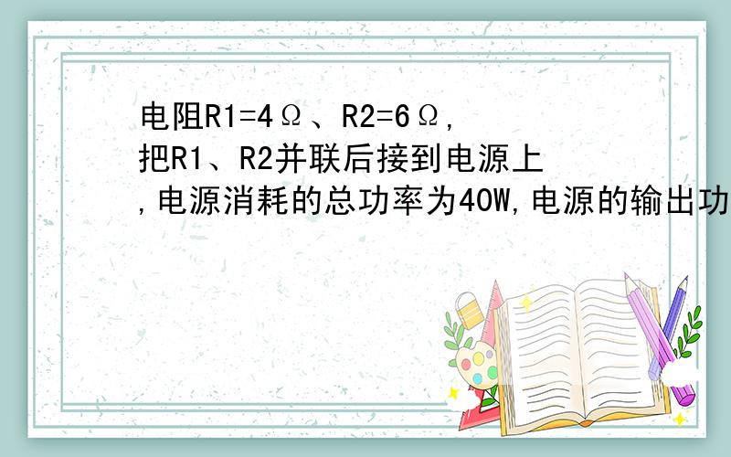 电阻R1=4Ω、R2=6Ω,把R1、R2并联后接到电源上,电源消耗的总功率为40W,电源的输出功率为38.4W,求电源的