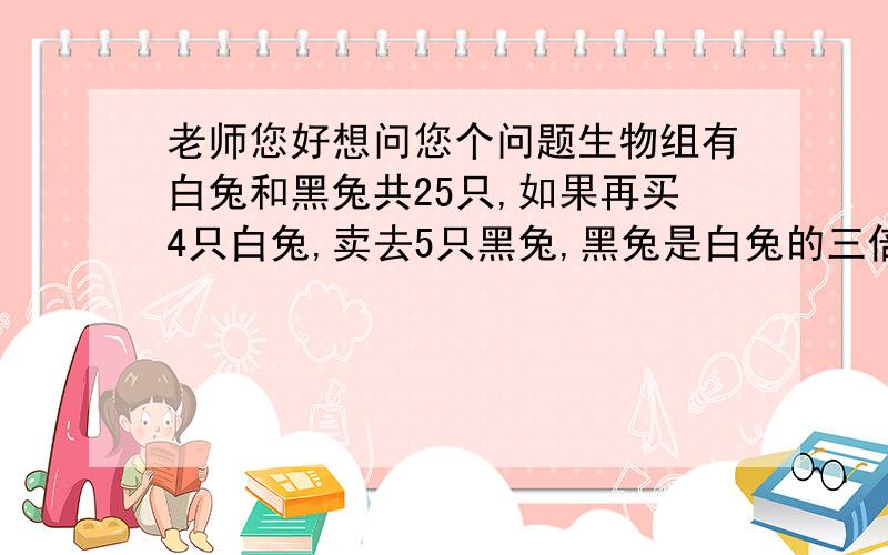 老师您好想问您个问题生物组有白兔和黑兔共25只,如果再买4只白兔,卖去5只黑兔,黑兔是白兔的三倍,白兔和黑兔原来有多少只